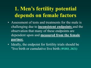 1. Men’s fertility potential
depends on female factors
• Assessment of tests and treatments for the male is
challenging due to inconsistent endpoints and the
observation that many of these endpoints are
dependent upon and measured from the female
partner.
• Ideally, the endpoint for fertility trials should be
"live birth or cumulative live birth (WHO, 2021)
 