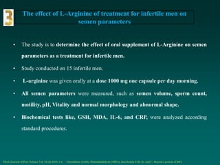 The effect of L-Arginine of treatment for infertile men on
semen parameters
• The study is to determine the effect of oral supplement of L-Arginine on semen
parameters as a treatment for infertile men.
• Study conducted on 15 infertile men.
• L-arginine was given orally at a dose 1000 mg one capsule per day morning.
• All semen parameters were measured, such as semen volume, sperm count,
motility, pH, Vitality and normal morphology and abnormal shape.
• Biochemical tests like, GSH, MDA, IL-6, and CRP, were analyzed according
standard procedures.
Tikrit Journal of Pure Science Vol. 24 (5) 2019, 1-4. Glutathione (GSH), Malondialdehyde (MDA), Interleukin 6 (IL-6), and C- Reactive protein (CRP).
 