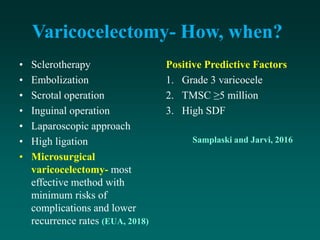 Varicocelectomy- How, when?
• Sclerotherapy
• Embolization
• Scrotal operation
• Inguinal operation
• Laparoscopic approach
• High ligation
• Microsurgical
varicocelectomy- most
effective method with
minimum risks of
complications and lower
recurrence rates (EUA, 2018)
Positive Predictive Factors
1. Grade 3 varicocele
2. TMSC ≥5 million
3. High SDF
Samplaski and Jarvi, 2016
 