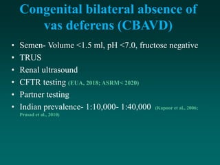Congenital bilateral absence of
vas deferens (CBAVD)
• Semen- Volume <1.5 ml, pH <7.0, fructose negative
• TRUS
• Renal ultrasound
• CFTR testing (EUA, 2018; ASRM< 2020)
• Partner testing
• Indian prevalence- 1:10,000- 1:40,000 (Kapoor et al., 2006;
Prasad et al., 2010)
 