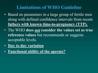 Limitations of WHO Guideline
• Based on parameters in a large group of fertile men
along with defined confidence intervals from recent
fathers with known time-to-pregnancy (TTP).
• The WHO does not consider the values set as true
reference values but recommends or suggests
acceptable levels.
• Day to day variation
• Functional ability of the sperms?
 
