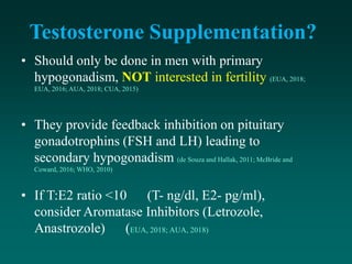 Testosterone Supplementation?
• Should only be done in men with primary
hypogonadism, NOT interested in fertility (EUA, 2018;
EUA, 2016; AUA, 2018; CUA, 2015)
• They provide feedback inhibition on pituitary
gonadotrophins (FSH and LH) leading to
secondary hypogonadism (de Souza and Hallak, 2011; McBride and
Coward, 2016; WHO, 2010)
• If T:E2 ratio <10 (T- ng/dl, E2- pg/ml),
consider Aromatase Inhibitors (Letrozole,
Anastrozole) (EUA, 2018; AUA, 2018)
 