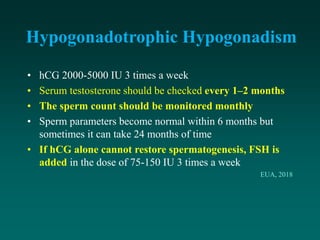 Hypogonadotrophic Hypogonadism
• hCG 2000-5000 IU 3 times a week
• Serum testosterone should be checked every 1–2 months
• The sperm count should be monitored monthly
• Sperm parameters become normal within 6 months but
sometimes it can take 24 months of time
• If hCG alone cannot restore spermatogenesis, FSH is
added in the dose of 75-150 IU 3 times a week
EUA, 2018
 
