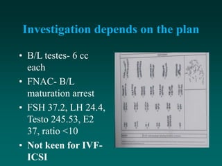 Investigation depends on the plan
• B/L testes- 6 cc
each
• FNAC- B/L
maturation arrest
• FSH 37.2, LH 24.4,
Testo 245.53, E2
37, ratio <10
• Not keen for IVF-
ICSI
 
