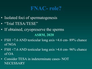 FNAC- role?
• Isolated foci of spermatogenesis
• “Trial TESA/TESE”
• If obtained, cryopreserve the sperms
ASRM, 2020
• FSH >7.6 AND testicular long axis <4.6 cm- 89% chance
of NOA
• FSH <7.6 AND testicular long axis >4.6 cm- 96% chance
of OA
• Consider TESA in indeterminate cases- NOT
NECESSARY
 