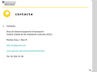 contacte Contacte:  Àrea de Desenvolupament Empresarial Institut Català de les Indústries Culturals (ICIC) Montse Grau / Àlex Pi [email_address] www.gencat.cat/cultura/subvencionsicic   Tel. 93 556 51 90 