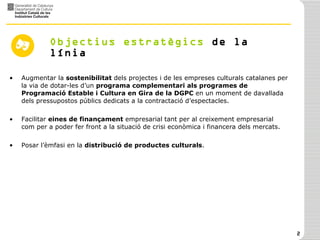 Objectius   estratègics  de la línia  Augmentar la  sostenibilitat  dels projectes i de les empreses culturals catalanes per la via de dotar-les d’un  programa complementari als programes de Programació Estable i Cultura en Gira de la DGPC  en un moment de davallada dels pressupostos públics dedicats a la contractació d’espectacles.  Facilitar  eines de finançament  empresarial tant per al creixement empresarial com per a poder fer front a la situació de crisi econòmica i financera dels mercats. Posar l’èmfasi en la  distribució de productes culturals . 