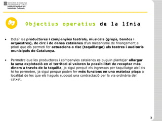 Objectius   operatius  de la línia Dotar les  productores i companyies teatrals, musicals (grups, bandes i orquestres), de circ i de dansa catalanes  d’un mecanisme de finançament a priori que els permeti fer  actuacions a risc (taquillatge) als teatres i auditoris municipals de Catalunya. Permetre que les productores i companyies catalanes es puguin plantejar  allargar la seva explotació en el territori si valoren la possibilitat de recaptar més diners a través de la taquilla , ja sigui perquè els ingressos per taquillatge així els hi ho permeten, ja sigui perquè poden fer  més funcions en una mateixa plaça  o localitat de les que els hagués suposat una contractació per la via ordinària del catxet. 