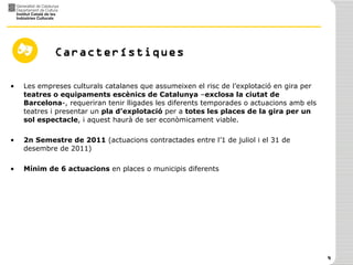 Característiques Les empreses culturals catalanes que assumeixen el risc de l’explotació en gira per  teatres o equipaments escènics de Catalunya  – exclosa la ciutat de Barcelona -, requeriran tenir lligades les diferents temporades o actuacions amb els teatres i presentar un  pla d’explotació  per a  totes les places de la gira per un sol espectacle , i aquest haurà de ser econòmicament viable. 2n Semestre de 2011  (actuacions contractades entre l’1 de juliol i el 31 de desembre de 2011) Mínim de 6 actuacions  en places o municipis diferents 