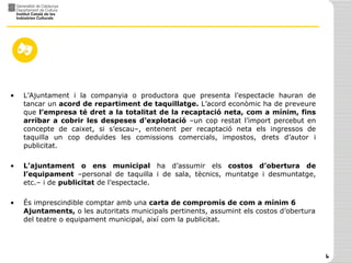 L’Ajuntament i la companyia o productora que presenta l’espectacle hauran de tancar un  acord de repartiment de taquillatge.  L’acord econòmic ha de preveure que  l’empresa té dret a la totalitat de la recaptació neta, com a mínim, fins arribar a cobrir les despeses d’explotació  –un cop restat l’import percebut en concepte de caixet, si s’escau–, entenent per recaptació neta els ingressos de taquilla un cop deduïdes les comissions comercials, impostos, drets d’autor i publicitat.  L’ajuntament o ens municipal  ha d’assumir els  costos d’obertura de l’equipament  –personal de taquilla i de sala, tècnics, muntatge i desmuntatge, etc.– i de  publicitat  de l’espectacle. És imprescindible comptar amb una  carta de compromís de com a mínim 6 Ajuntaments,  o les autoritats municipals pertinents, assumint els costos d’obertura del teatre o equipament municipal, així com la publicitat. 