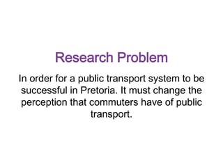 Research Problem
In order for a public transport system to be
successful in Pretoria. It must change the
perception that commuters have of public
transport.
 