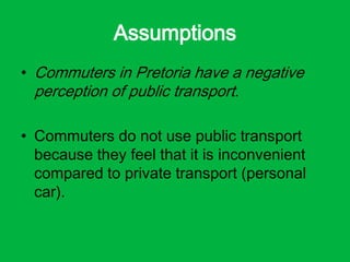 Assumptions
• Commuters in Pretoria have a negative
perception of public transport.
• Commuters do not use public transport
because they feel that it is inconvenient
compared to private transport (personal
car).
 