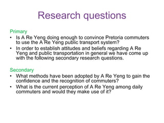 Research questions
Primary
• Is A Re Yeng doing enough to convince Pretoria commuters
to use the A Re Yeng public transport system?
• In order to establish attitudes and beliefs regarding A Re
Yeng and public transportation in general we have come up
with the following secondary research questions.
Secondary
• What methods have been adopted by A Re Yeng to gain the
confidence and the recognition of commuters?
• What is the current perception of A Re Yeng among daily
commuters and would they make use of it?
 