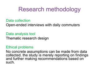 Research methodology
Data collection
Open-ended interviews with daily commuters
Data analysis tool
Thematic research design
Ethical problems
No concrete assumptions can be made from data
collected. the study is merely reporting on findings
and further making recommendations based on
such.
 