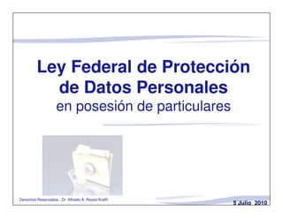 Ley Federal de Protección
           de Datos Personales
                   en posesión de particulares




Derechos Reservados. Dr. Alfredo A. Reyes Krafft
                                                   5 Julio 2010
 