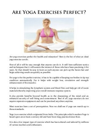 Are Yoga Exercises Perfect?




Are yoga exercises perfect for health and relaxation? Here is the list of what an ideal
yoga exercise can do.

First of all it will be easy enough that anyone can do it. It still have sufficient tactics
and techniques that it will sustain the interest of those who have been practising it for
years. So that should be easy to learn as such anyone can pick up the basics fast and
begin achieving results as quickly as possible.

For yoga to be the perfect exercise, it has to be capable of keeping our bodies in tip top
condition automatically. For it helps with weight loss, circulation and strength
enhancement of the muscles.

It helps in stimulating the lymphatic system and blood flow and help get rid of waste
materials thereby improving your overall immune response system.

It also provide benefits beyond health as in the sharpening of the mind and an
enhanced security of well being and contentment. Best of all, yoga exercises do not
require expensive equipment and can be practised anywhere anytime.

Most exercises have a set of prerequisites. Now we shall see if yoga can match up to
those standards.

Yoga is an exercise which originated from India. The principles which modern Yoga is
based upon are at least a century old and have been long practiced since then.

It is also a low impact type of exercise which has been altered and tailored by millions
of various teachers and enthusiasts.
 