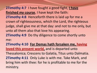 2Timothy 4:7  I have fought a good fight, I have finished my course, I have kept the faith: 2Timothy 4:8  Henceforth there is laid up for me a crown of righteousness, which the Lord, the righteous judge, shall give me at that day: and not to me only, but unto all them also that love his appearing. 2Timothy 4:9  Do thy diligence to come shortly unto me: 2Timothy 4:10  For Demas hath forsaken me, having loved this present world, and is departed unto Thessalonica; Crescens to Galatia, Titus unto Dalmatia. 2Timothy 4:11  Only Luke is with me. Take Mark, and bring him with thee: for he is profitable to me for the ministry. 