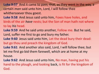 Luke 9:57  And it came to pass, that, as they went in the way, a certain man said unto him, Lord, I will follow thee whithersoever thou goest. Luke 9:58  And Jesus said unto him, Foxes have holes, and birds of the airhavenests; but the Son of man hath not where to layhishead.Luke 9:59  And he said unto another, Follow me. But he said, Lord, suffer me first to go and bury my father. Luke 9:60  Jesus said unto him, Let the dead bury their dead: but go thou and preach the kingdom of God.Luke 9:61  And another also said, Lord, I will follow thee; but let me first go bid them farewell, which are at home at my house. Luke 9:62  And Jesus said unto him, No man, having put his hand to the plough, and looking back, is fit for the kingdom of God.