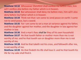 Matthew 10:32  Whosoever therefore shall confess me before men, him will I confess also before my Father which is in heaven.Matthew 10:33  But whosoever shall deny me before men, him will I also deny before my Father which is in heaven.Matthew 10:34  Think not that I am come to send peace on earth: I came not to send peace, but a sword.Matthew 10:35  For I am come to set a man at variance against his father, and the daughter against her mother, and the daughter in law against her mother in law.Matthew 10:36  And a man's foesshall bethey of his own household.Matthew 10:37  He that loveth father or mother more than me is not worthy of me: and he that loveth son or daughter more than me is not worthy of me. Matthew 10:38  And he that taketh not his cross, and followeth after me, is not worthy of me.Matthew 10:39  He that findeth his life shall lose it: and he that loseth his life for my sake shall find it.