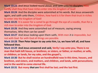 Mark 10:23  And Jesus looked round about, and saith unto his disciples, How hardly shall they that have riches enter into the kingdom of God!Mark 10:24  And the disciples were astonished at his words. But Jesus answereth again, and saith unto them, Children, how hard is it for them that trust in riches to enter into the kingdom of God!Mark 10:25  It is easier for a camel to go through the eye of a needle, than for a rich man to enter into the kingdom of God.Mark 10:26  And they were astonished out of measure, saying among themselves, Who then can be saved? Mark 10:27  And Jesus looking upon them saith, With menit isimpossible, but not with God: for with God all things are possible.Mark 10:28  Then Peter began to say unto him, Lo, we have left all, and have followed thee. Mark 10:29  And Jesus answered and said, Verily I say unto you, There is no man that hath left house, or brethren, or sisters, or father, or mother, or wife, or children, or lands, for my sake, and the gospel's,Mark 10:30  But he shall receive an hundredfold now in this time, houses, and brethren, and sisters, and mothers, and children, and lands, with persecutions; and in the world to come eternal life.Mark 10:31  But manythat arefirst shall be last; and the last first.
