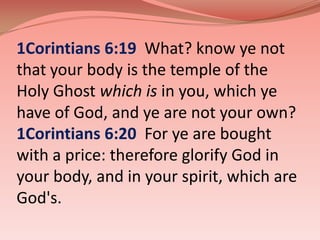 1Corintians 6:19  What? know ye not that your body is the temple of the Holy Ghost which is in you, which ye have of God, and ye are not your own? 1Corintians 6:20  For ye are bought with a price: therefore glorify God in your body, and in your spirit, which are God's. 