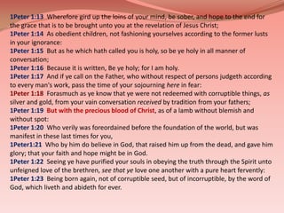 1Peter 1:13  Wherefore gird up the loins of your mind, be sober, and hope to the end for the grace that is to be brought unto you at the revelation of Jesus Christ; 1Peter 1:14  As obedient children, not fashioning yourselves according to the former lusts in your ignorance: 1Peter 1:15  But as he which hath called you is holy, so be ye holy in all manner of conversation; 1Peter 1:16  Because it is written, Be ye holy; for I am holy. 1Peter 1:17  And if ye call on the Father, who without respect of persons judgeth according to every man's work, pass the time of your sojourning here in fear: 1Peter 1:18  Forasmuch as ye know that ye were not redeemed with corruptible things, as silver and gold, from your vain conversation received by tradition from your fathers; 1Peter 1:19  But with the precious blood of Christ, as of a lamb without blemish and without spot: 1Peter 1:20  Who verily was foreordained before the foundation of the world, but was manifest in these last times for you, 1Peter1:21  Who by him do believe in God, that raised him up from the dead, and gave him glory; that your faith and hope might be in God. 1Peter 1:22  Seeing ye have purified your souls in obeying the truth through the Spirit unto unfeigned love of the brethren, see that ye love one another with a pure heart fervently: 1Peter 1:23  Being born again, not of corruptible seed, but of incorruptible, by the word of God, which liveth and abideth for ever. 