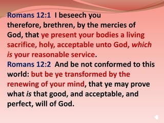Romans 12:1  I beseech you therefore, brethren, by the mercies of God, that ye present your bodies a living sacrifice, holy, acceptable unto God, which is your reasonable service. Romans 12:2  And be not conformed to this world: but be ye transformed by the renewing of your mind, that ye may prove what is that good, and acceptable, and perfect, will of God. 