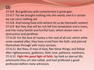 (2)1Ti 6:6  But godliness with contentment is great gain. 1Ti 6:7  For we brought nothing into this world, and it is certain we can carry nothing out. 1Ti 6:8  And having food and raiment let us be therewith content. 1Ti 6:9  But they that will be rich fall into temptation and a snare, and into many foolish and hurtful lusts, which drown men in destruction and perdition. 1Ti 6:10  For the love of money is the root of all evil: which while some coveted after, they have erred from the faith, and pierced themselves through with many sorrows. 1Ti 6:11  But thou, O man of God, flee these things; and follow after righteousness, godliness, faith, love, patience, meekness. 1Ti 6:12Fight the good fight of faith, lay hold on eternal life, whereunto thou art also called, and hast professed a good profession before many witnesses. 