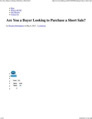 Are You a Buyer Looking to Purchase a Short Sale?              http://www.kcmblog.com/2012/05/08/looking-to-buy-a-short-sale/




                 Blog
                 What is KCM?
                 Our Mission
                 Contact Us


          Are You a Buyer Looking to Purchase a Short Sale?
          by Brandon Brittingham on May 8, 2012 · 7 comments




                    Tweet     256

                     Share     1016
                     Share     139

                         15




1 of 8                                                                                                   6/26/2012 11:04 AM
 