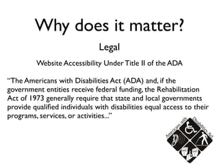 Why does it matter?
                              Legal
         Website Accessibility Under Title II of the ADA

“The Americans with Disabilities Act (ADA) and, if the
government entities receive federal funding, the Rehabilitation
Act of 1973 generally require that state and local governments
provide qualiﬁed individuals with disabilities equal access to their
programs, services, or activities...”
 