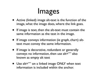 Images
•   Active (linked) image alt-text is the function of the
    image, what the image does, where the link goes.

•   If image is text, then the alt-text must contain the
    same information as the text in the image.

•   If image conveys information (ie graph, chart) alt-
    text must convey the same information.

•   If image is decorative, redundant or generally
    conveys no information, then use alt=”” also
    known as empty alt text

•   Use alt=”” on a linked image ONLY when text
    information is included within the anchor.
 