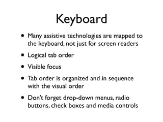 Keyboard
• Many assistive technologies are mapped to
  the keyboard, not just for screen readers
• Logical tab order
• Visible focus
• Tab order is organized and in sequence
  with the visual order
• Don’t forget drop-down menus, radio
  buttons, check boxes and media controls
 