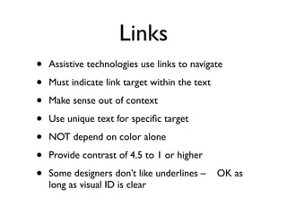 Links
•   Assistive technologies use links to navigate

•   Must indicate link target within the text

•   Make sense out of context

•   Use unique text for speciﬁc target

•   NOT depend on color alone

•   Provide contrast of 4.5 to 1 or higher

•   Some designers don’t like underlines –      OK as
    long as visual ID is clear
 