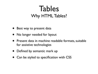 Tables
              Why HTML Tables?

•   Best way to present data

•   No longer needed for layout

•   Present data in machine readable formats, suitable
    for assistive technologies

•   Deﬁned by semantic mark up

•   Can be styled to speciﬁcation with CSS
 