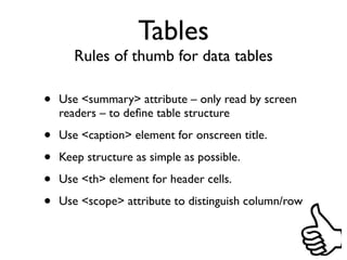 Tables
       Rules of thumb for data tables

•   Use <summary> attribute – only read by screen
    readers – to deﬁne table structure

•   Use <caption> element for onscreen title.

•   Keep structure as simple as possible.

•   Use <th> element for header cells.

•   Use <scope> attribute to distinguish column/row
 