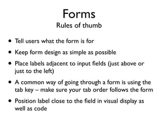 Forms
                      Rules of thumb

• Tell users what the form is for
• Keep form design as simple as possible
• Place labels adjacent to input ﬁelds (just above or
  just to the left)
• A common way of going through a form is using the
  tab key – make sure your tab order follows the form
• Position label close to the ﬁeld in visual display as
  well as code
 
