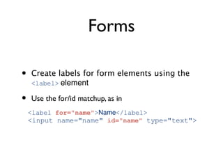 Forms

•   Create labels for form elements using the
    <label> element

•   Use the for/id matchup, as in
    <label for="name">Name</label>
    <input name="name" id="name" type="text">
 