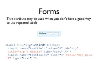 Forms
Title attribute may be used when you don't have a good way
to use repeated labels




<label for="zip">Zip Code:</label>
 <input name="textfield" size="5" id="zip"
 title="zip 5 digits" type="text" /> -
 <input name="textfield2" size="4" title="zip plus
 4" type="text" />
 