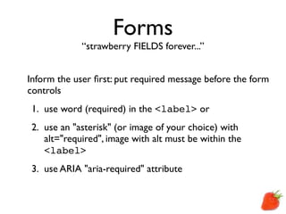 Forms
             “strawberry FIELDS forever...”


Inform the user ﬁrst: put required message before the form
controls
 1. use word (required) in the <label> or
 2. use an "asterisk" (or image of your choice) with
    alt="required", image with alt must be within the
    <label>
 3. use ARIA "aria-required" attribute
 