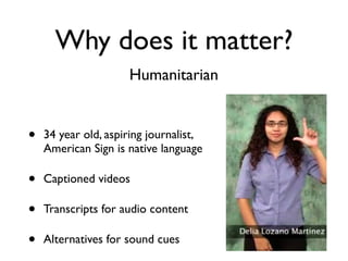 Why does it matter?
                     Humanitarian


•   34 year old, aspiring journalist,
    American Sign is native language

•   Captioned videos

•   Transcripts for audio content

•   Alternatives for sound cues
 