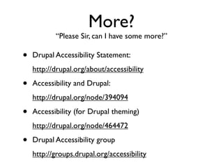 More?
           “Please Sir, can I have some more?”

•   Drupal Accessibility Statement:
    http://drupal.org/about/accessibility

•   Accessibility and Drupal:
    http://drupal.org/node/394094

•   Accessibility (for Drupal theming)
    http://drupal.org/node/464472

•   Drupal Accessibility group
    http://groups.drupal.org/accessibility
 