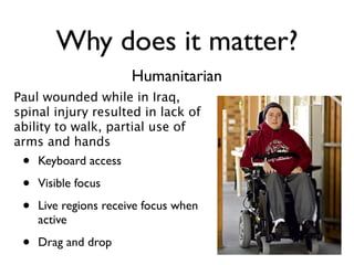 Why does it matter?
                       Humanitarian
Paul wounded while in Iraq,
spinal injury resulted in lack of
ability to walk, partial use of
arms and hands
 •   Keyboard access

 •   Visible focus

 •   Live regions receive focus when
     active

 •   Drag and drop
 