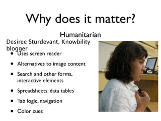 Why does it matter?
                        Humanitarian
Desiree Sturdevant, Knowbility
blogger
 •  Uses screen reader

 •   Alternatives to image content

 •   Search and other forms,
     interactive elements

 •   Spreadsheets, data tables

 •   Tab logic, navigation

 •   Color cues
 