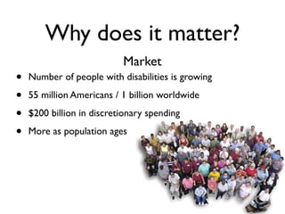 Why does it matter?
                           Market
•   Number of people with disabilities is growing

•   55 million Americans / 1 billion worldwide

•   $200 billion in discretionary spending

•   More as population ages
 