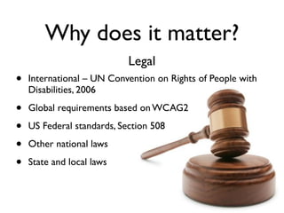 Why does it matter?
                            Legal
•   International – UN Convention on Rights of People with
    Disabilities, 2006

•   Global requirements based on WCAG2

•   US Federal standards, Section 508

•   Other national laws

•   State and local laws
 