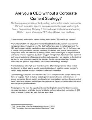 Are you a CEO without a Corporate
Content Strategy?
Not having a corporate content strategy adversely impacts revenue by
10%1
and increases spends to create content across Marketing &
Sales, Engineering, Delivery & Support organizations by a whopping
200%2
. Here’s why every CEO should have one, and how.
Does a company really need a content strategy and does the CEO need to get involved?
Any number of CEOs will tell you that they don’t need to bother about content because their
management does. It’s true in a way. The CMO’s office takes care of marketing content. The
CTO and Engineering CxOs handle the product and technical content. The HR CxO takes care
of internal training content for company processes, sometimes even internal communication.
Many in their teams are not trained in creating content, or the technologies or the processes or
understand company objectives. But that is only part of the problem. Forget corporate alignment
and reuse, organizations will develop content simply because they are expected to. Content is a
line item for most organizations within the company. For the company itself it’s a footnote.
Which begs the question, do you need a corporate content strategy, and why?
A content strategy is the high-level vision that guides different organizations’ future content
development to deliver against specific corporate objectives. It puts into words a company's
content goals, audience, creation, quality and collaboration workflow.
Content strategy is required because without it a CEO's company creates content with no core
theme or purpose. A lack of strategy leads to generic content. Generic content is made by
generic companies. Generic content is unlikely to rank organically on searches. Generic content
doesn't get shared. Generic content doesn't engage people. Generic content does not talk about
a CEO's specific product or brand.
The companies that have the capacity and understanding to link content and communication
into corporate strategy tend to be stronger and better performing than their competition. A CEO
needs to get one together. Not soon. Not next week. Now.
1
TWB_ Survey of the Indian Technology Content Industry™ 2012
2
TWB_ Technology Communication Center of Excellence™ data
 