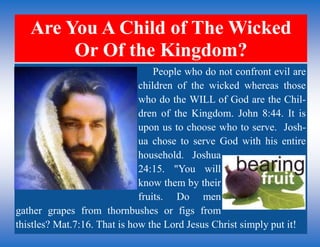 Are You A Child of The Wicked
Or Of the Kingdom?
People who do not confront evil are
children of the wicked whereas those
who do the WILL of God are the Chil-
dren of the Kingdom. John 8:44. It is
upon us to choose who to serve. Josh-
ua chose to serve God with his entire
household. Joshua
24:15. "You will
know them by their
fruits. Do men
gather grapes from thornbushes or figs from
thistles? Mat.7:16. That is how the Lord Jesus Christ simply put it!
 
