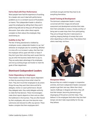 Fail to Deal with Poor Performance

contribute enough and that they have to do

Most people have had the experience of working

everything themselves.

for a leader who won’t deal with performance
problems as it is a constant source of frustration
on teams. The codependent leader is afraid to
upset the employee by telling them they aren’t
performing well and so they put off having the
discussion. Even when other direct reports
complain to them about the employee, they
avoid doing so.

Inability to Say ‘No”
The fear of being abandoned or disliked by

Avoid Training & Development
The dominant codependent leader is overly
concerned with their image and will avoid
assessment and development activities that make
them feel vulnerable or anxious. Anxiety and fear of
being seen as weak stops them from participating.
They act as though they don’t need anyone or
anything, keeping feelings of anxiety that come
when depending on others at bay. They believe that
others need help, not them.

employees causes codependent leaders to say “yes”
whenever an employee asks for something. Whether
it is time off or an increase in salary, their fear that
the employee will be upset with them or leave if
they don’t give them what they want causes them to
say yes when the business needs them to say no.
They are easily taken advantage of by employees
and end up working longer and harder to meet the
goals of their department.

Dominant Codependent Leaders
Foster Dependency in Employees
These leaders make their direct reports dependent
on them by assuming to know what is best for

Overpower Others

them. They don’t trust their employees to do certain

Because they are unable to engage in cooperative

things the way they want them done and fail to

activities, dominant codependent leaders overpower

delegate, mentor or coach performance. Should

people to get their own way. When their direct

they delegate tasks, they rarely delegate authority

reports challenge or disagree with them, they will

to make the final decision. These micromanagers

lose their temper, becoming demeaning and

make direct reports depend on them and are often

disparaging of the person and their ideas. They

the bottleneck in the business. They are often feared

believe it is the employees fault when they lose their

by their employees, who over time become more

temper and don’t take responsibility for the way

submissive and reluctant to offer any opinion. These

they behave.

leaders complain that their employees don’t

Caliber Leadership Systems. ©2013

3

 