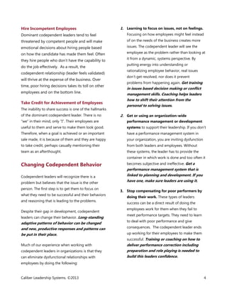 Hire Incompetent Employees

1. Learning to focus on issues, not on feelings.

Dominant codependent leaders tend to feel

Focusing on how employees might feel instead

threatened by competent people and will make

of on the needs of the business creates more

emotional decisions about hiring people based

issues. The codependent leader will see the

on how the candidate has made them feel. Often
they hire people who don’t have the capability to
do the job effectively. As a result, the
codependent relationship (leader feels validated)
will thrive at the expense of the business. Over
time, poor hiring decisions takes its toll on other
employees and on the bottom line.

Take Credit for Achievement of Employees
The inability to share success is one of the hallmarks
of the dominant codependent leader. There is no

employee as the problem rather than looking at
it from a dynamic, systems perspective. By
putting energy into understanding or
rationalizing employee behavior, real issues
don’t get resolved, nor does it prevent
problems from happening again. Get training

in issues based decision making or conflict
management skills. Coaching helps leaders
how to shift their attention from the
personal to solving issues.
2. Get or using an organization-wide

“we” in their mind, only “I”. Their employees are

performance management or development

useful to them and serve to make them look good.

systems to support their leadership. If you don’t

Therefore, when a goal is achieved or an important

have a performance management system in

sale made, it is because of them and they are happy

your organization, you are inviting dysfunction

to take credit, perhaps casually mentioning their

from both leaders and employees. Without

team as an afterthought.

these systems, the leader has to provide the
container in which work is done and too often it

Changing Codependent Behavior
Codependent leaders will recognize there is a
problem but believes that the issue is the other
person. The first step is to get them to focus on
what they need to be successful and their behaviors
and reasoning that is leading to the problems.
Despite their gap in development, codependent
leaders can change their behavior. Long-standing

adaptive patterns of behavior can be changed
and new, productive responses and patterns can
be put in their place.
Much of our experience when working with
codependent leaders in organizations is that they
can eliminate dysfunctional relationships with

becomes subjective and ineffective.	Get a
performance management system that is
linked to planning and development. If you
have one, make sure leaders are using it.
3. Stop compensating for poor performers by
doing their work. These types of leaders
success can be a direct result of doing the
employees work for them when they fail to
meet performance targets. They need to learn
to deal with poor performance and give
consequences. The codependent leader ends
up working for their employees to make them
successful. Training or coaching on how to

deliver performance correction including
preparation and role playing is needed to
build this leaders confidence.

employees by doing the following:

Caliber Leadership Systems. ©2013

4

 