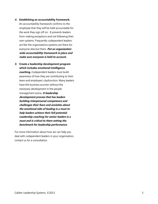 4. Establishing an accountability framework.
An accountability framework confirms to the
employee that they will be held accountable for
the work they sign off on. It prevents leaders
from making exceptions and not following their
own systems. Frequently codependent leaders
act like the organizations systems are there for
everyone else but them. Put an organization

wide accountability framework in place and
make sure everyone is held to account.
5. Create a leadership development program
which includes emotional intelligence
coaching. Codependent leaders must build
awareness of how they are contributing to their
team and employee’s dysfunction. Many leaders
have the business acumen without the
necessary development in the people
management arena. A leadership

development process that has leaders
building interpersonal competence and
challenges their fears and anxieties about
the emotional side of leading is a must to
help leaders achieve their full potential.
Leadership coaching for senior leaders is a
must and is critical to them setting the
benchmark for leadership performance.
For more information about how we can help you
deal with codependent leaders in your organization,
contact us for a consultation.

Caliber Leadership Systems. ©2013

5

 